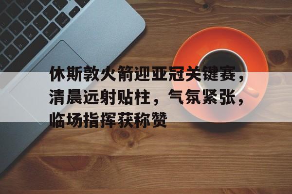 英雄联盟-包含休斯敦火箭迎亚冠关键赛，清晨远射贴柱，气氛紧张，临场指挥获称赞的词条