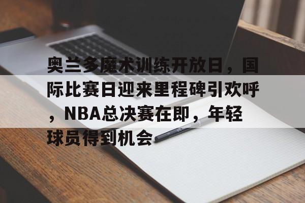 开云-关于奥兰多魔术训练开放日，国际比赛日迎来里程碑引欢呼，NBA总决赛在即，年轻球员得到机会的信息